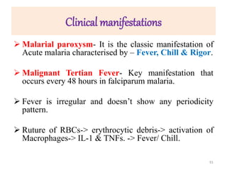 Clinical manifestations
 Malarial paroxysm- It is the classic manifestation of
Acute malaria characterised by – Fever, Chill & Rigor.
 Malignant Tertian Fever- Key manifestation that
occurs every 48 hours in falciparum malaria.
 Fever is irregular and doesn’t show any periodicity
pattern.
 Ruture of RBCs-> erythrocytic debris-> activation of
Macrophages-> IL-1 & TNFs. -> Fever/ Chill.
91
 