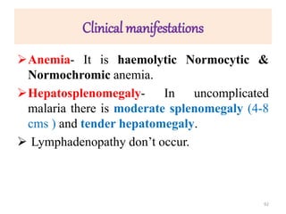 Clinical manifestations
Anemia- It is haemolytic Normocytic &
Normochromic anemia.
Hepatosplenomegaly- In uncomplicated
malaria there is moderate splenomegaly (4-8
cms ) and tender hepatomegaly.
 Lymphadenopathy don’t occur.
92
 