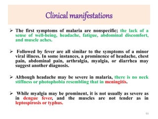 Clinical manifestations
 The first symptoms of malaria are nonspecific; the lack of a
sense of well-being, headache, fatigue, abdominal discomfort,
and muscle aches.
 Followed by fever are all similar to the symptoms of a minor
viral illness. In some instances, a prominence of headache, chest
pain, abdominal pain, arthralgia, myalgia, or diarrhea may
suggest another diagnosis.
 Although headache may be severe in malaria, there is no neck
stiffness or photophobia resembling that in meningitis.
 While myalgia may be prominent, it is not usually as severe as
in dengue fever, and the muscles are not tender as in
leptospirosis or typhus.
93
 