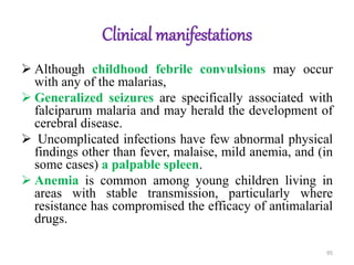 Clinical manifestations
 Although childhood febrile convulsions may occur
with any of the malarias,
 Generalized seizures are specifically associated with
falciparum malaria and may herald the development of
cerebral disease.
 Uncomplicated infections have few abnormal physical
findings other than fever, malaise, mild anemia, and (in
some cases) a palpable spleen.
 Anemia is common among young children living in
areas with stable transmission, particularly where
resistance has compromised the efficacy of antimalarial
drugs.
95
 