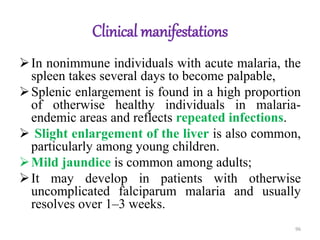 Clinical manifestations
In nonimmune individuals with acute malaria, the
spleen takes several days to become palpable,
Splenic enlargement is found in a high proportion
of otherwise healthy individuals in malaria-
endemic areas and reflects repeated infections.
 Slight enlargement of the liver is also common,
particularly among young children.
Mild jaundice is common among adults;
It may develop in patients with otherwise
uncomplicated falciparum malaria and usually
resolves over 1–3 weeks.
96
 