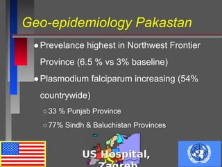 Geo-epidemiology Pakastan
●Prevelance highest in Northwest Frontier
Province (6.5 % vs 3% baseline)
●Plasmodium falciparum increasing (54%
countrywide)
○33 % Punjab Province
○77% Sindh & Baluchistan Provinces
 