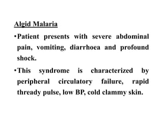 Algid Malaria
•Patient presents with severe abdominal
pain, vomiting, diarrhoea and profound
shock.
•This syndrome is characterized by
peripheral circulatory failure, rapid
thready pulse, low BP, cold clammy skin.
 