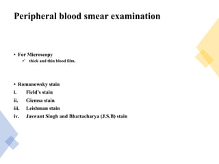 Peripheral blood smear examination
• For Microscopy
ü thick and thin blood film.
• Romanowsky stain
i. Field’s stain
ii. Giemsa stain
iii. Leishman stain
iv. Jaswant Singh and Bhattacharya (J.S.B) stain
 