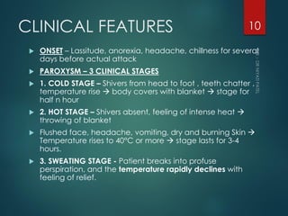 CLINICAL FEATURES
 ONSET – Lassitude, anorexia, headache, chillness for several
days before actual attack
 PAROXYSM – 3 CLINICAL STAGES
 1. COLD STAGE – Shivers from head to foot , teeth chatter ,
temperature rise  body covers with blanket  stage for
half n hour
 2. HOT STAGE – Shivers absent, feeling of intense heat 
throwing of blanket
 Flushed face, headache, vomiting, dry and burning Skin 
Temperature rises to 40°C or more  stage lasts for 3-4
hours.
 3. SWEATING STAGE - Patient breaks into profuse
perspiration, and the temperature rapidly declines with
feeling of relief.
10
 