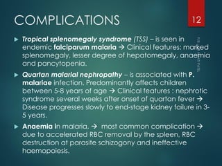 COMPLICATIONS
 Tropical splenomegaly syndrome (TSS) – is seen in
endemic falciparum malaria  Clinical features: marked
splenomegaly, lesser degree of hepatomegaly, anaemia
and pancytopenia.
 Quartan malarial nephropathy – is associated with P.
malariae infection. Predominantly affects children
between 5-8 years of age  Clinical features : nephrotic
syndrome several weeks after onset of quartan fever 
Disease progresses slowly to end-stage kidney failure in 3-
5 years.
 Anaemia in malaria,  most common complication 
due to accelerated RBC removal by the spleen, RBC
destruction at parasite schizogony and ineffective
haemopoiesis.
12
 