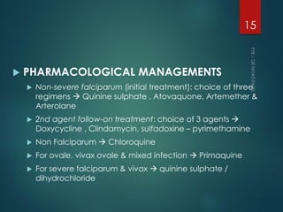  PHARMACOLOGICAL MANAGEMENTS
 Non-severe falciparum (initial treatment): choice of three
regimens  Quinine sulphate , Atovaquone, Artemether &
Arterolane
 2nd agent follow-on treatment: choice of 3 agents 
Doxycycline , Clindamycin, sulfadoxine – pyrimethamine
 Non Falciparum  Chloroquine
 For ovale, vivax ovale & mixed infection  Primaquine
 For severe falciparum & vivax  quinine sulphate /
dihydrochloride
15
 