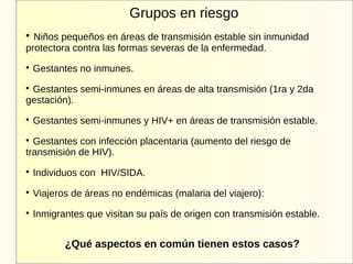 Grupos en riesgo

Niños pequeños en áreas de transmisión estable sin inmunidad
protectora contra las formas severas de la enfermedad.

Gestantes no inmunes.

Gestantes semi-inmunes en áreas de alta transmisión (1ra y 2da
gestación).

Gestantes semi-inmunes y HIV+ en áreas de transmisión estable.

Gestantes con infección placentaria (aumento del riesgo de
transmisión de HIV).

Individuos con HIV/SIDA.

Viajeros de áreas no endémicas (malaria del viajero):

Inmigrantes que visitan su país de origen con transmisión estable.
¿Qué aspectos en común tienen estos casos?
 