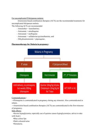 For uncomplicated P.falciparum malaria:
Artemisinin-based combination therapies (ACTs) are the recommended treatments for
uncomplicated falciparum malaria.
The following ACTs are recommended:
– Artemether + lumefantrine;
– Artesunate + amodiaquine
– Artesunate + mefloquine
– Artesunate + sulfadoxine-pyrimethamine, and
– Dihydroartemisinin + piperaquine .
Pharmacotherapy for Malaria in pregnancy:
Contraindications:-
→Primaquine is contraindicated in pregnancy during any trimester. Also contraindicated in
infants .
→Artemisinin-based combination therapies (ACTs) are contraindicated in the first trimester
of pregnancy.
Side effects :
•Severe hypoglycemia; especially use of quinine causes hypoglycemia(so, advice to take
with food.)
•Blue colour lips
•Dark coloured urine
•Hematuria.
 