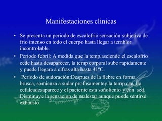 Manifestaciones clinicas
• Se presenta un periodo de escalofrió sensación subjetiva de
frio intenso en todo el cuerpo hasta llegar a temblor
incontrolable.
• Periodo febril: A medida que la temp.asciende el escalofrio
cede hasta desaparecer, la temp corporal sube rapidamente
y puede llegara a cifras alta hasta 41ºC.
• Periodo de sudoración:Despues de la fiebre en forma
brusca, somienza a sudar profusamentey la temp cae. La
cefaleadesaparece y el paciente esta soñoliento y con sed.
Disminuye la sensacion de malestar aunque puede sentirse
exhausto
 