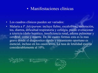 • Manifestaciones clínicas
• Los cuadros clínicos pueden ser variados:
• Malaria a P. falciparum: incluye fiebre, escalofríos,, sudoración,
tos, diarrea, dificultad respiratoria y cefalgia, puede evolucionar
a ictericia (daño hepático, insuficiencia renal, edema pulmonar y
cerebral, como y muerte. De las cuatro formas esta es la mas
grave donde el diagnostico rápido y tratamiento oportuno es
esencial, incluso en los casos leves. La tasa de letalidad excede
considerablemente al 10%.
 