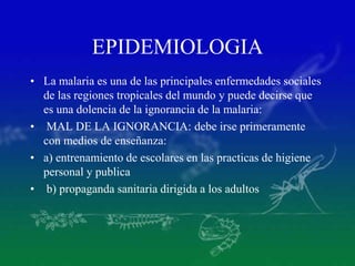 EPIDEMIOLOGIA
• La malaria es una de las principales enfermedades sociales
de las regiones tropicales del mundo y puede decirse que
es una dolencia de la ignorancia de la malaria:
• MAL DE LA IGNORANCIA: debe irse primeramente
con medios de enseñanza:
• a) entrenamiento de escolares en las practicas de higiene
personal y publica
• b) propaganda sanitaria dirigida a los adultos
 