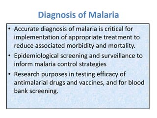 Diagnosis of Malaria
• Accurate diagnosis of malaria is critical for
implementation of appropriate treatment to
reduce associated morbidity and mortality.
• Epidemiological screening and surveillance to
inform malaria control strategies
• Research purposes in testing efficacy of
antimalarial drugs and vaccines, and for blood
bank screening.
 