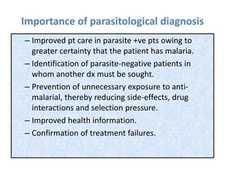 Importance of parasitological diagnosis
– Improved pt care in parasite +ve pts owing to
greater certainty that the patient has malaria.
– Identification of parasite-negative patients in
whom another dx must be sought.
– Prevention of unnecessary exposure to anti-
malarial, thereby reducing side-effects, drug
interactions and selection pressure.
– Improved health information.
– Confirmation of treatment failures.
 