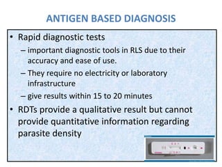 ANTIGEN BASED DIAGNOSIS
• Rapid diagnostic tests
– important diagnostic tools in RLS due to their
accuracy and ease of use.
– They require no electricity or laboratory
infrastructure
– give results within 15 to 20 minutes
• RDTs provide a qualitative result but cannot
provide quantitative information regarding
parasite density
 