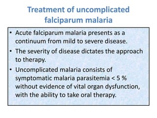 Treatment of uncomplicated
falciparum malaria
• Acute falciparum malaria presents as a
continuum from mild to severe disease.
• The severity of disease dictates the approach
to therapy.
• Uncomplicated malaria consists of
symptomatic malaria parasitemia < 5 %
without evidence of vital organ dysfunction,
with the ability to take oral therapy.
 