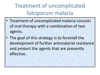 Treatment of uncomplicated
falciparum malaria
• Treatment of uncomplicated malaria consists
of oral therapy with a combination of two
agents.
• The goal of this strategy is to forestall the
development of further antimalarial resistance
and protect the agents that are presently
effective.
 