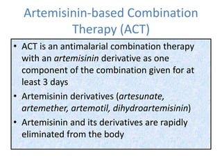 Artemisinin-based Combination
Therapy (ACT)
• ACT is an antimalarial combination therapy
with an artemisinin derivative as one
component of the combination given for at
least 3 days
• Artemisinin derivatives (artesunate,
artemether, artemotil, dihydroartemisinin)
• Artemisinin and its derivatives are rapidly
eliminated from the body
 