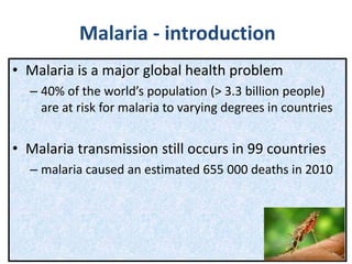 Malaria - introduction
• Malaria is a major global health problem
– 40% of the world’s population (> 3.3 billion people)
are at risk for malaria to varying degrees in countries
• Malaria transmission still occurs in 99 countries
– malaria caused an estimated 655 000 deaths in 2010
 
