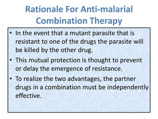 Rationale For Anti-malarial
Combination Therapy
• In the event that a mutant parasite that is
resistant to one of the drugs the parasite will
be killed by the other drug.
• This mutual protection is thought to prevent
or delay the emergence of resistance.
• To realize the two advantages, the partner
drugs in a combination must be independently
effective.
 