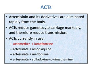 ACTs
• Artemisinin and its derivatives are eliminated
rapidly from the body.
• ACTs reduce gametocyte carriage markedly,
and therefore reduce transmission.
• ACTs currently in use:
– Artemether + lumefantrine
– artesunate + amodiaquine
– artesunate + mefloquine
– artesunate + sulfadoxine–pyrimethamine.
 