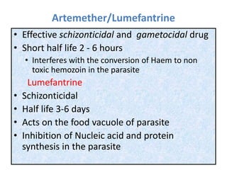 Artemether/Lumefantrine
• Effective schizonticidal and gametocidal drug
• Short half life 2 - 6 hours
• Interferes with the conversion of Haem to non
toxic hemozoin in the parasite
Lumefantrine
• Schizonticidal
• Half life 3-6 days
• Acts on the food vacuole of parasite
• Inhibition of Nucleic acid and protein
synthesis in the parasite
 