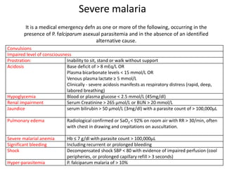 Severe malaria
Convulsions
Impaired level of consciousness
Prostration: Inability to sit, stand or walk without support
Acidosis Base deficit of > 8 mEq/L OR
Plasma bicarbonate levels < 15 mmol/L OR
Venous plasma lactate ≥ 5 mmol/L
Clinically - severe acidosis manifests as respiratory distress (rapid, deep,
labored breathing)
Hypoglycemia Blood or plasma glucose < 2.5 mmol/L (45mg/dl)
Renal impairment Serum Creatinine > 265 µmol/L or BUN > 20 mmol/L
Jaundice serum bilirubin > 50 µmol/L (3mg/dl) with a parasite count of > 100,000µL
Pulmonary edema Radiological confirmed or SaO2 < 92% on room air with RR > 30/min, often
with chest in drawing and crepitations on auscultation.
Severe malarial anemia Hb ≤ 7 g/dl with parasite count > 100,000µL
Significant bleeding Including recurrent or prolonged bleeding
Shock Decompensated shock SBP < 80 with evidence of impaired perfusion (cool
peripheries, or prolonged capillary refill > 3 seconds)
Hyper-parasitemia P. falciparum malaria of > 10%
It is a medical emergency defn as one or more of the following, occurring in the
presence of P. falciparum asexual parasitemia and in the absence of an identified
alternative cause.
 