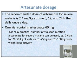 Artesunate dosage
• The recommended dose of artesunate for severe
malaria is 2.4 mg/kg at time 0, 12, and 24 h then
daily once a day.
• One vial contains artesunate 60 mg
– For easy practice, number of vials for injection
artesunate for severe malaria can be used, eg. 2 vials
for 26-50 kg, 3 vials for 51-75 kg and 76-100 kg body
weight respectively
 