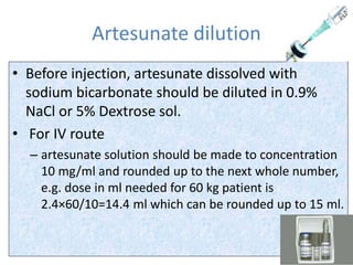 Artesunate dilution
• Before injection, artesunate dissolved with
sodium bicarbonate should be diluted in 0.9%
NaCl or 5% Dextrose sol.
• For IV route
– artesunate solution should be made to concentration
10 mg/ml and rounded up to the next whole number,
e.g. dose in ml needed for 60 kg patient is
2.4×60/10=14.4 ml which can be rounded up to 15 ml.
 