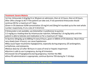 Treatment: Severe Malaria
1st line: Artesunate 2.4mg/kg IV or IM given on admission, then at 12 hours, then at 24 hours.
After 24hrs change to ACT if the patient can take oral, if not parenteral Artesunate should
continue OD for a maximum of 7 days.
(Given in 5% dextrose IV/IM concentration 10 mg/ml and 20mg/ml rounded up to the next whole
number respectively, IV at a rate of 3-4ml/min)
If Artesunate is not available, use Artemether in preference to quinine:
3.2 mg/kg as a loading dose by intramuscular injection, followed by 1.6 mg/kg daily until the
patient is able to tolerate oral medication or for a maximum of 7 days.
IV Quinine 10mg/kg up to 600mg IV every 8 hours, given in 500mls of 5% dextrose. Must infuse
very slowly (over 4 hours), can cause hypotension
May cause hyper-Insulinemic hypoglycemia, especially during pregnancy, QT prolongation,
arrhythmias, and ototoxicity
Reduce dose by 1/3 after 48 hours in cases of renal or hepatic impairment
Quinine is safe to use in pregnancy, during all trimesters
Increased risk of hypoglycemia during pregnancy; monitor the RBG
Once PO administration is appropriate, continue Quinine TDS dosing for 7-10 days
Control Microscopy: Should be done at 24, 48 and 72hrs
 