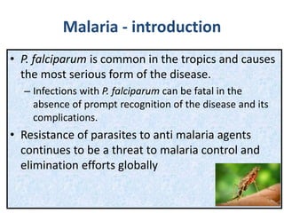 Malaria - introduction
• P. falciparum is common in the tropics and causes
the most serious form of the disease.
– Infections with P. falciparum can be fatal in the
absence of prompt recognition of the disease and its
complications.
• Resistance of parasites to anti malaria agents
continues to be a threat to malaria control and
elimination efforts globally
 