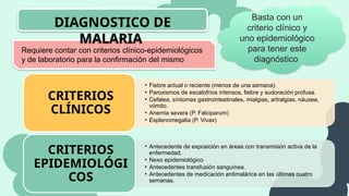Requiere contar con criterios clínico-epidemiológicos
y de laboratorio para la confirmación del mismo
DIAGNOSTICO DE
MALARIA
Basta con un
criterio clínico y
uno epidemiológico
para tener este
diagnóstico
• Fiebre actual o reciente (menos de una semana).
• Paroxismos de escalofríos intensos, fiebre y sudoración profusa.
• Cefalea, síntomas gastrointestinales, mialgias, artralgias, náusea,
vómito.
• Anemia severa (P. Falciparum)
• Esplenomegalia (P. Vivax)
CRITERIOS
CLÍNICOS
• Antecedente de exposición en áreas con transmisión activa de la
enfermedad.
• Nexo epidemiológico
• Antecedentes transfusión sanguínea.
• Antecedentes de medicación antimalárica en las últimas cuatro
semanas.
CRITERIOS
EPIDEMIOLÓGI
COS
 