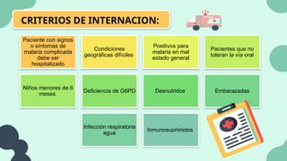 CRITERIOS DE INTERNACION:
Paciente con signos
o síntomas de
malaria complicada
debe ser
hospitalizado
Condiciones
geográficas difíciles
Positivos para
malaria en mal
estado general
Pacientes que no
toleran la vía oral
Niños menores de 6
meses
Deficiencia de G6PD Desnutridos Embarazadas
Infección respiratoria
agua
Inmunosuprimidos
 