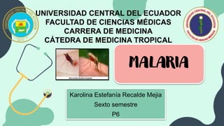 UNIVERSIDAD CENTRAL DEL ECUADOR
FACULTAD DE CIENCIAS MÉDICAS
CARRERA DE MEDICINA
CÁTEDRA DE MEDICINA TROPICAL
MALARIA
Karolina Estefanía Recalde Mejia
Sexto semestre
P6
 