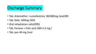 Discharge Summary
• Tab. Artemether –Lumefantrine 80/480mg /oral/BD
• Tab. Dolo 500mg /SOS
• Oral rehydration salts(ORS)
• Tab. Ferrous + Folic acid 100+1.5 mg /
• Tab. pan 40 mg /oral
 