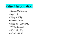 Patient Information:
• Name :Mohon laal
• Age : 28
• Weight: 60kg
• Gender : male
• IP/Op no : 21002746
• W/U : General
• DOA :12.2.25
• DOD : 16.2.25
 