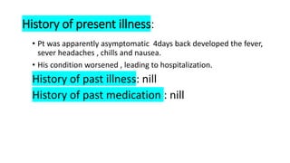 History of present illness:
• Pt was apparently asymptomatic 4days back developed the fever,
sever headaches , chills and nausea.
• His condition worsened , leading to hospitalization.
History of past illness: nill
History of past medication : nill
 