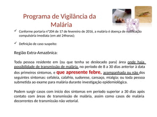 Programa de Vigilância da
Malária
 Conforme portaria nº204 de 17 de fevereiro de 2016, a malária é doença de notificação
compulsória imediata (em até 24horas);
 Definição de caso suspeito:
Região Extra-Amazônica:
Toda pessoa residente em (ou que tenha se deslocado para) área onde haja
possibilidade de transmissão de malária, no período de 8 a 30 dias anterior à data
dos primeiros sintomas, e que apresente febre, acompanhada ou não dos
seguintes sintomas: cefaleia, calafrio, sudorese, cansaço, mialgia; ou toda pessoa
submetida ao exame para malária durante investigação epidemiológica.
Podem surgir casos com início dos sintomas em período superior a 30 dias após
contato com áreas de transmissão de malária, assim como casos de malária
decorrentes de transmissão não vetorial.
 