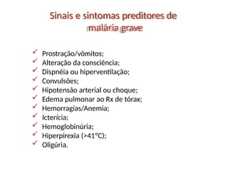  Prostração/vômitos;
 Alteração da consciência;
 Dispnéia ou hiperventilação;
 Convulsões;
 Hipotensão arterial ou choque;
 Edema pulmonar ao Rx de tórax;
 Hemorragias/Anemia;
 Icterícia;
 Hemoglobinúria;
 Hiperpirexia (>41ºC);
 Oligúria.
Sinais e sintomas preditores de
malária grave
 