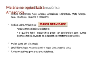  Região Amazônica: Acre, Amapá, Amazonas, Maranhão, Mato Grosso,
Pará, Rondônia, Roraima e Tocantins;
 Região Extra-Amazônica:
- pouca transmissão autóctone;
- o quadro febril inespecífico pode ser confundido com outras
doenças febris, levando ao diagnóstico e tratamentos tardios;
 Maior parte em viajantes;
 Letalidade (Região Amazônica 0,02% vs Região Extra Amazônica 1,1%);
 Áreas receptivas: presença de anofelinos.
Malária na região Extra
Amazônica
 