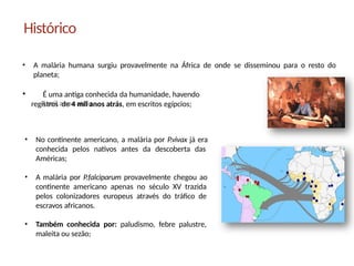 • A malária humana surgiu provavelmente na África de onde se disseminou para o resto do
planeta;
• É uma antiga conhecida da humanidade, havendo
registros de 4 mil anos atrás, em escritos egípcios;
Histórico
• No continente americano, a malária por P.vivax já era
conhecida pelos nativos antes da descoberta das
Américas;
• A malária por P.falciparum provavelmente chegou ao
continente americano apenas no século XV trazida
pelos colonizadores europeus através do tráfico de
escravos africanos.
• Também conhecida por: paludismo, febre palustre,
maleita ou sezão;
 