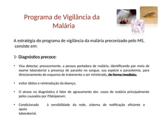 Programa de Vigilância da
Malária
A estratégia do programa de vigilância da malária preconizado pelo MS,
consiste em:
1- Diagnóstico precoce:
• Visa detectar, precocemente, a pessoa portadora de malária, identificando por meio de
exame laboratorial a presença de parasito no sangue, sua espécie e parasitemia, para
direcionamento do esquema de tratamento a ser ministrado, de forma imediata;
• evitar óbitos e reintrodução da doença;
• O atraso no diagnóstico é fator de agravamento dos casos de malária principalmente
pelos causados por P.falciparum;
• Condicionado à sensibilidade da rede, sistema de notificação eficiente e
apoio
laboratorial;
 