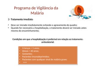 2- Tratamento imediato
• Deve ser iniciado imediatamente evitando o agravamento do quadro;
• Quando for necessária a hospitalização, o tratamento deverá ser iniciado antes
mesmo do encaminhamento;
Condições em que a hospitalização é preferível em relação ao tratamento
ambulatorial:
Programa de Vigilância da
Malária
• Crianças < 5 anos;
• Idosos > 60 anos;
• Gestantes;
• Pacientes imunodeprimidos;
• Pacientes com qualquer sinal de malária grave;
• +++
 