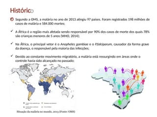  Segundo a OMS, a malária no ano de 2013 atingiu 97 países. Foram registrados 198 milhões de
casos de malária e 584.000 mortes;
 A África é a região mais afetada sendo responsável por 90% dos casos de morte dos quais 78%
são crianças menores de 5 anos (WHO, 2014);
 Na África, o principal vetor é o Anopheles gambiae e o P.falciparum, causador da forma grave
da doença, o responsável pela maioria das infecções;
 Devido ao constante movimento migratório, a malária está ressurgindo em áreas onde o
controle havia sido alcançado no passado;
Históric
o
Situação da malária no mundo, 2013 (Fonte: OMS)
 