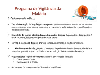 Programa de Vigilância da
Malária
2- Tratamento imediato
• Visa a interrupção da esquizogonia sanguínea (processo de reprodução assexuada em que uma única
célula se fragmenta, dando origem a várias outras) , responsável pela patogenia e manifestações
clínicas da infecção;
• Destruição de formas latentes do parasito no ciclo tecidual (hipnozoítos), das espécies P.
vivax e P. ovale, responsáveis pelas recaídas tardias;
• previne a ocorrência de casos graves e consequentemente, a morte por malária;
• Elimina fontes de infecção para o mosquito, impedindo o desenvolvimento das formas
sexuadas (gametócitos) e contribuindo para a redução da transmissão da doença;
 Os gametócitos surgem na corrente sanguínea em períodos variáveis:
• P.vivax: poucas horas;
• P.falciparum: 7 a 12 dias;
• Dependente de estoques de medicamentos estratégicos;
 
