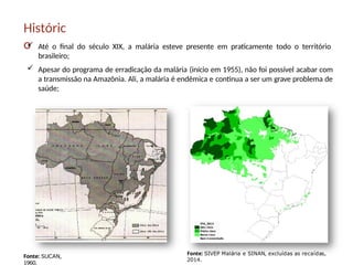 Históric
o
 Até o final do século XIX, a malária esteve presente em praticamente todo o território
brasileiro;
 Apesar do programa de erradicação da malária (início em 1955), não foi possível acabar com
a transmissão na Amazônia. Ali, a malária é endêmica e continua a ser um grave problema de
saúde;
Fonte: SUCAN,
1960.
Fonte: SIVEP Malária e SINAN, excluídas as recaídas,
2014.
 