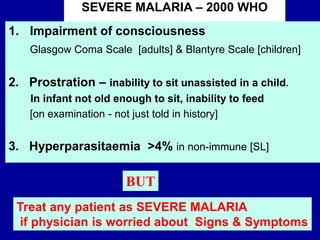 1. Impairment of consciousness
Glasgow Coma Scale [adults] & Blantyre Scale [children]
2. Prostration – inability to sit unassisted in a child.
In infant not old enough to sit, inability to feed
[on examination - not just told in history]
3. Hyperparasitaemia >4% in non-immune [SL]
SEVERE MALARIA – 2000 WHO
Treat any patient as SEVERE MALARIA
if physician is worried about Signs & Symptoms
BUT
 