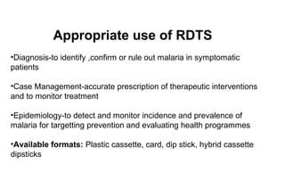 Appropriate use of RDTS
•Diagnosis-to identify ,confirm or rule out malaria in symptomatic
patients
•Case Management-accurate prescription of therapeutic interventions
and to monitor treatment
•Epidemiology-to detect and monitor incidence and prevalence of
malaria for targetting prevention and evaluating health programmes
•Available formats: Plastic cassette, card, dip stick, hybrid cassette
dipsticks

 
