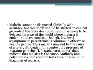 • Malaria cannot be diagnosed clinically with
  accuracy, but treatment should be started on clinical
  grounds if the laboratory confirmation is likely to be
  delayed. In areas of the world where malaria is
  endemic and transmission is high, low-level
  asymptomatic parasitemia is common in otherwise-
  healthy people. Thus malaria may not be the cause
  of a fever, although in this context the presence of
  >10,000 parasites/L (–0.2% parasitemia) does
  indicate that malaria is the cause. Antibody and
  polymerase chain reaction tests have no role in the
  diagnosis of malaria.
 