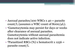 • Asexual parasites/200 WBCs x 40 = parasite
  count/L (assumes a WBC count of 8000/μL).
• cGametocytemia may persist for days or weeks
  after clearance of asexual parasites.
  Gametocytemia without asexual parasitemia
  does not indicate active infection.
• dParasitized RBCs (%) x hematocrit x 1256 =
  parasite count/L
 